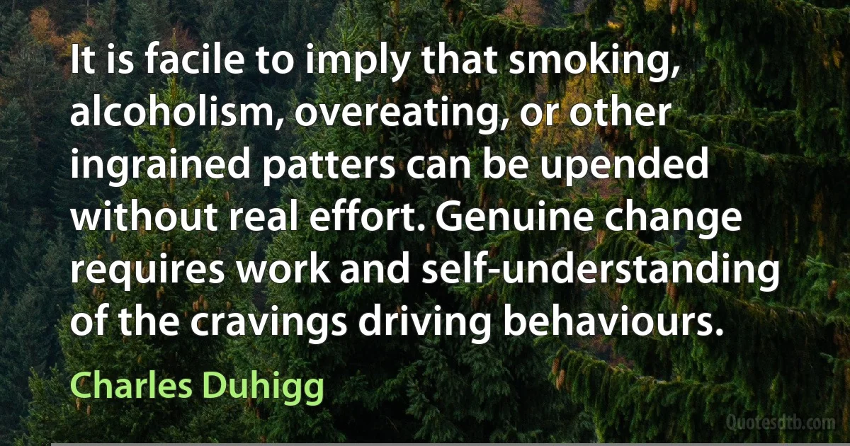 It is facile to imply that smoking, alcoholism, overeating, or other ingrained patters can be upended without real effort. Genuine change requires work and self-understanding of the cravings driving behaviours. (Charles Duhigg)