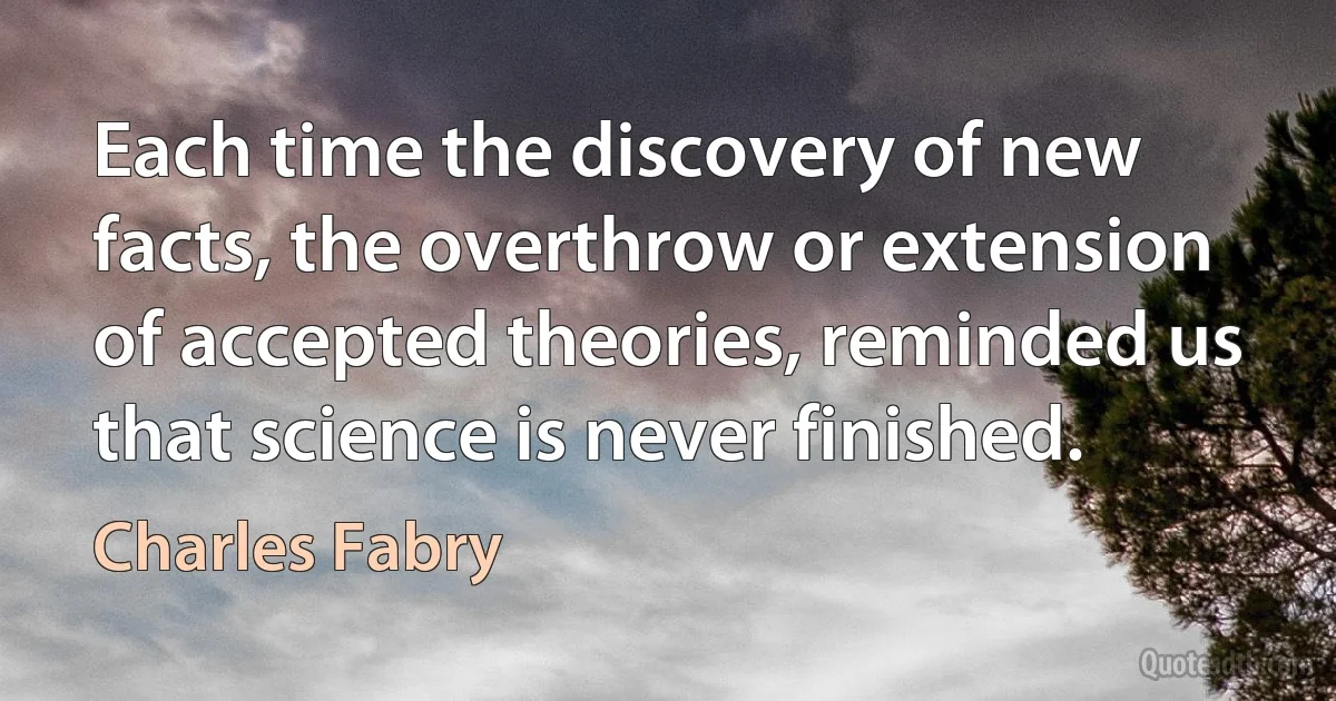 Each time the discovery of new facts, the overthrow or extension of accepted theories, reminded us that science is never finished. (Charles Fabry)