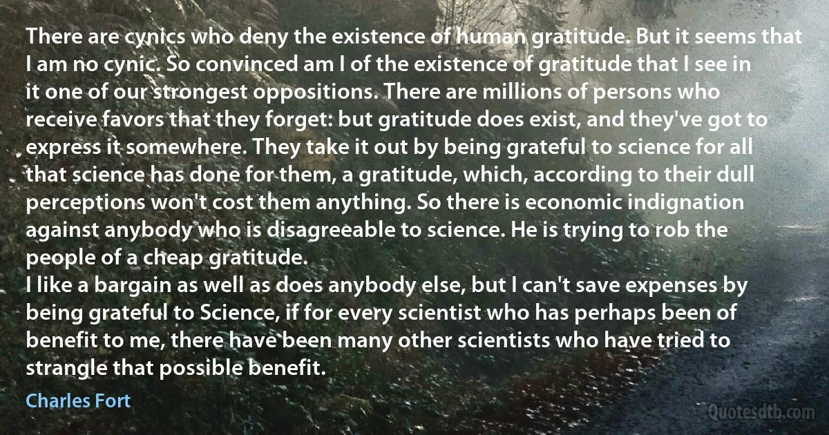 There are cynics who deny the existence of human gratitude. But it seems that I am no cynic. So convinced am I of the existence of gratitude that I see in it one of our strongest oppositions. There are millions of persons who receive favors that they forget: but gratitude does exist, and they've got to express it somewhere. They take it out by being grateful to science for all that science has done for them, a gratitude, which, according to their dull perceptions won't cost them anything. So there is economic indignation against anybody who is disagreeable to science. He is trying to rob the people of a cheap gratitude.
I like a bargain as well as does anybody else, but I can't save expenses by being grateful to Science, if for every scientist who has perhaps been of benefit to me, there have been many other scientists who have tried to strangle that possible benefit. (Charles Fort)