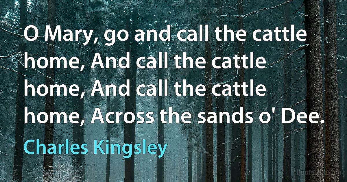 O Mary, go and call the cattle home, And call the cattle home, And call the cattle home, Across the sands o' Dee. (Charles Kingsley)