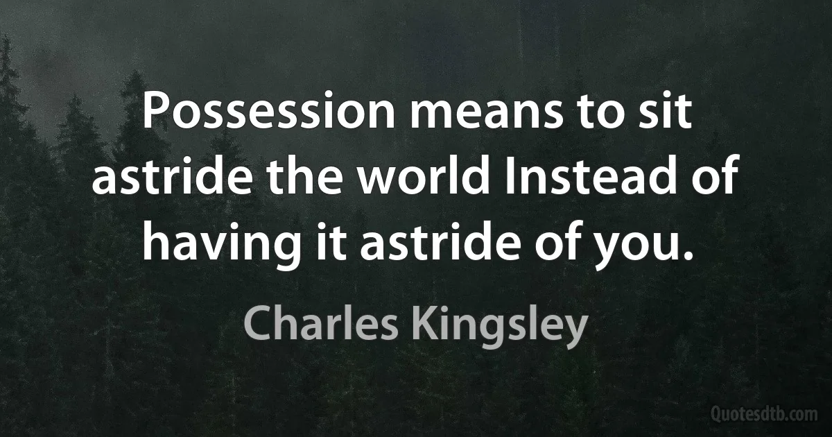 Possession means to sit astride the world Instead of having it astride of you. (Charles Kingsley)