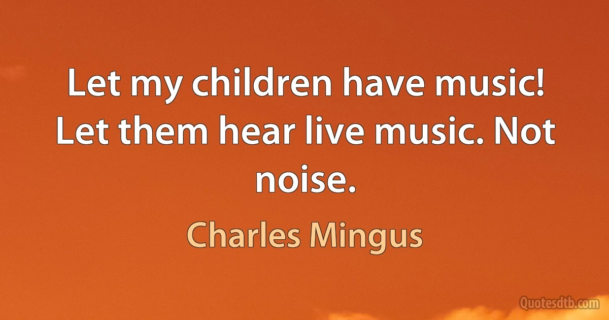 Let my children have music! Let them hear live music. Not noise. (Charles Mingus)