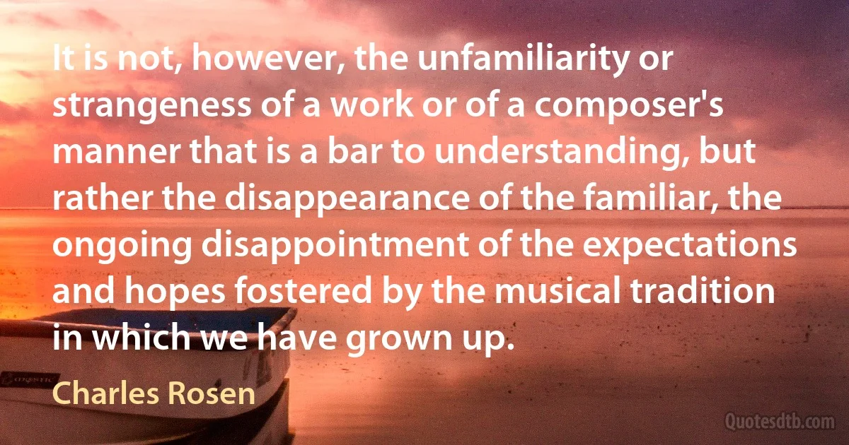 It is not, however, the unfamiliarity or strangeness of a work or of a composer's manner that is a bar to understanding, but rather the disappearance of the familiar, the ongoing disappointment of the expectations and hopes fostered by the musical tradition in which we have grown up. (Charles Rosen)