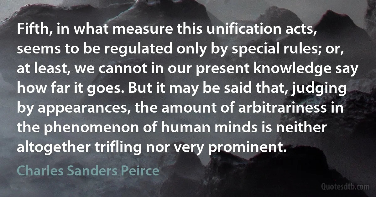 Fifth, in what measure this unification acts, seems to be regulated only by special rules; or, at least, we cannot in our present knowledge say how far it goes. But it may be said that, judging by appearances, the amount of arbitrariness in the phenomenon of human minds is neither altogether trifling nor very prominent. (Charles Sanders Peirce)