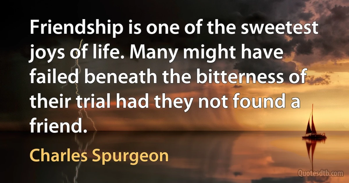 Friendship is one of the sweetest joys of life. Many might have failed beneath the bitterness of their trial had they not found a friend. (Charles Spurgeon)