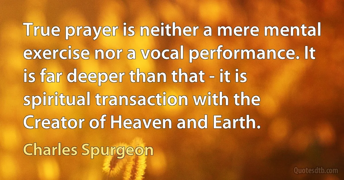 True prayer is neither a mere mental exercise nor a vocal performance. It is far deeper than that - it is spiritual transaction with the Creator of Heaven and Earth. (Charles Spurgeon)