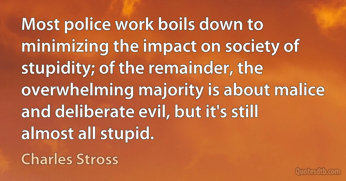 Most police work boils down to minimizing the impact on society of stupidity; of the remainder, the overwhelming majority is about malice and deliberate evil, but it's still almost all stupid. (Charles Stross)