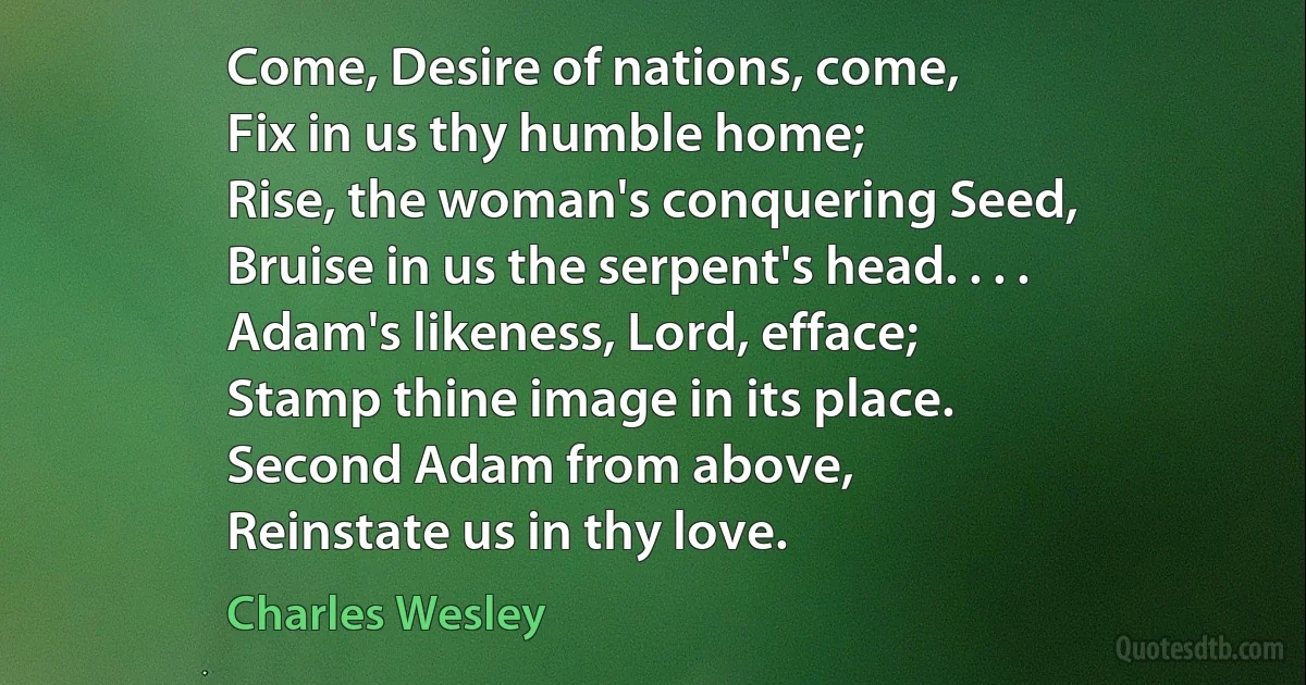 Come, Desire of nations, come,
Fix in us thy humble home;
Rise, the woman's conquering Seed,
Bruise in us the serpent's head. . . .
Adam's likeness, Lord, efface;
Stamp thine image in its place.
Second Adam from above,
Reinstate us in thy love. (Charles Wesley)