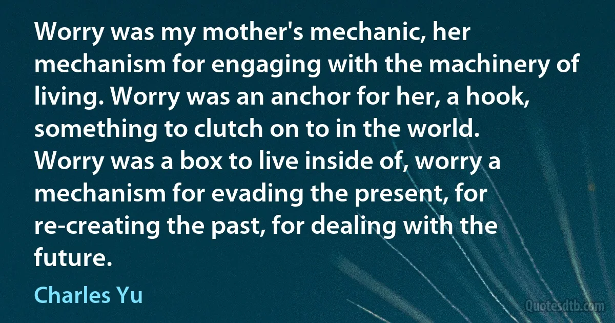 Worry was my mother's mechanic, her mechanism for engaging with the machinery of living. Worry was an anchor for her, a hook, something to clutch on to in the world. Worry was a box to live inside of, worry a mechanism for evading the present, for re-creating the past, for dealing with the future. (Charles Yu)