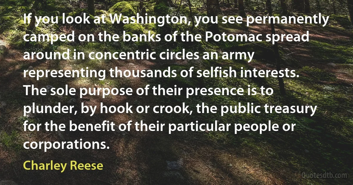 If you look at Washington, you see permanently camped on the banks of the Potomac spread around in concentric circles an army representing thousands of selfish interests. The sole purpose of their presence is to plunder, by hook or crook, the public treasury for the benefit of their particular people or corporations. (Charley Reese)