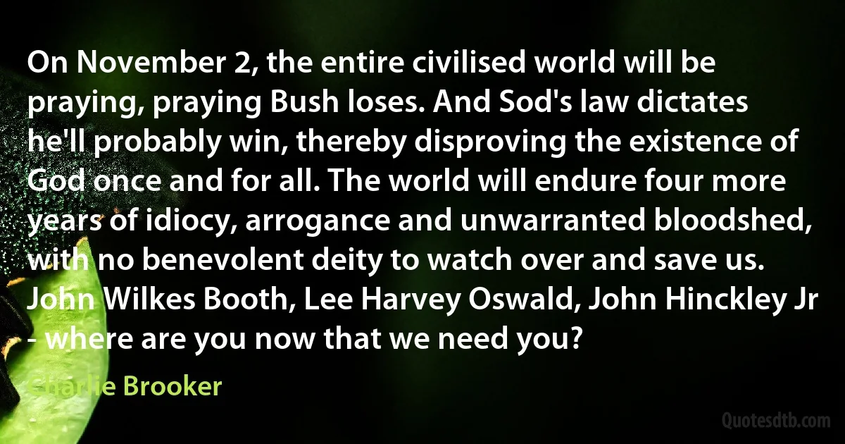 On November 2, the entire civilised world will be praying, praying Bush loses. And Sod's law dictates he'll probably win, thereby disproving the existence of God once and for all. The world will endure four more years of idiocy, arrogance and unwarranted bloodshed, with no benevolent deity to watch over and save us. John Wilkes Booth, Lee Harvey Oswald, John Hinckley Jr - where are you now that we need you? (Charlie Brooker)