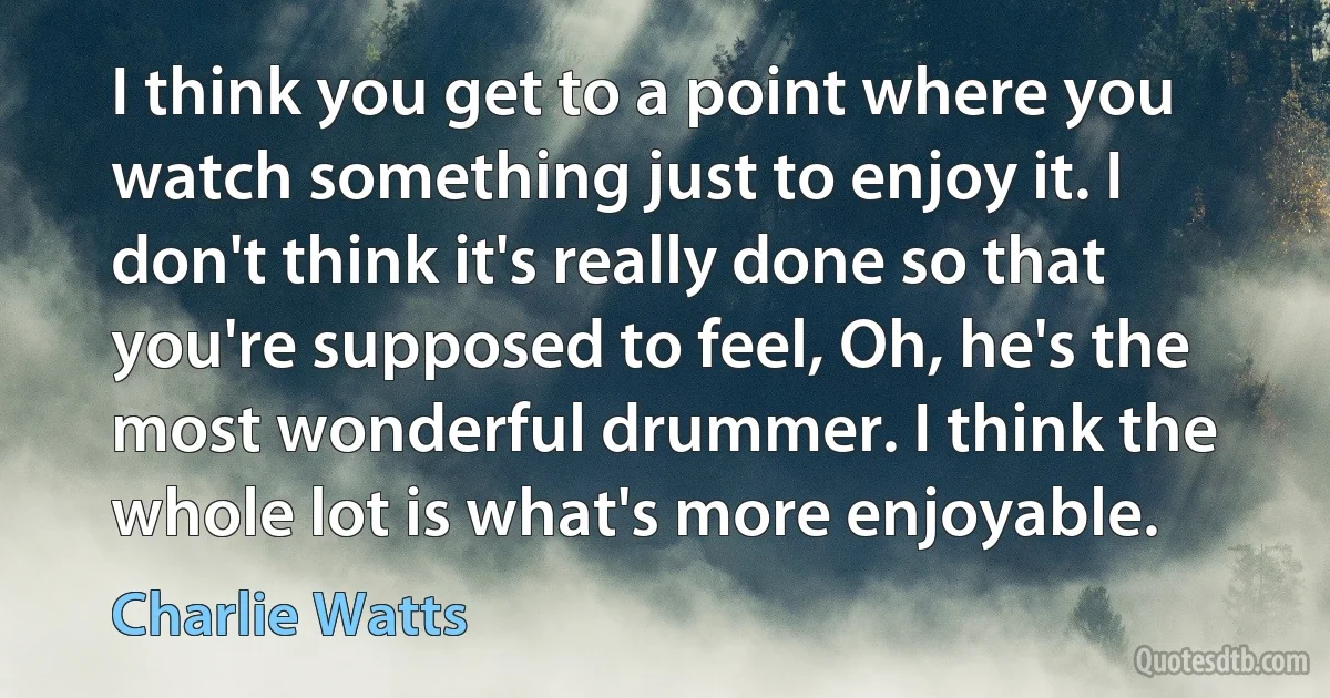 I think you get to a point where you watch something just to enjoy it. I don't think it's really done so that you're supposed to feel, Oh, he's the most wonderful drummer. I think the whole lot is what's more enjoyable. (Charlie Watts)