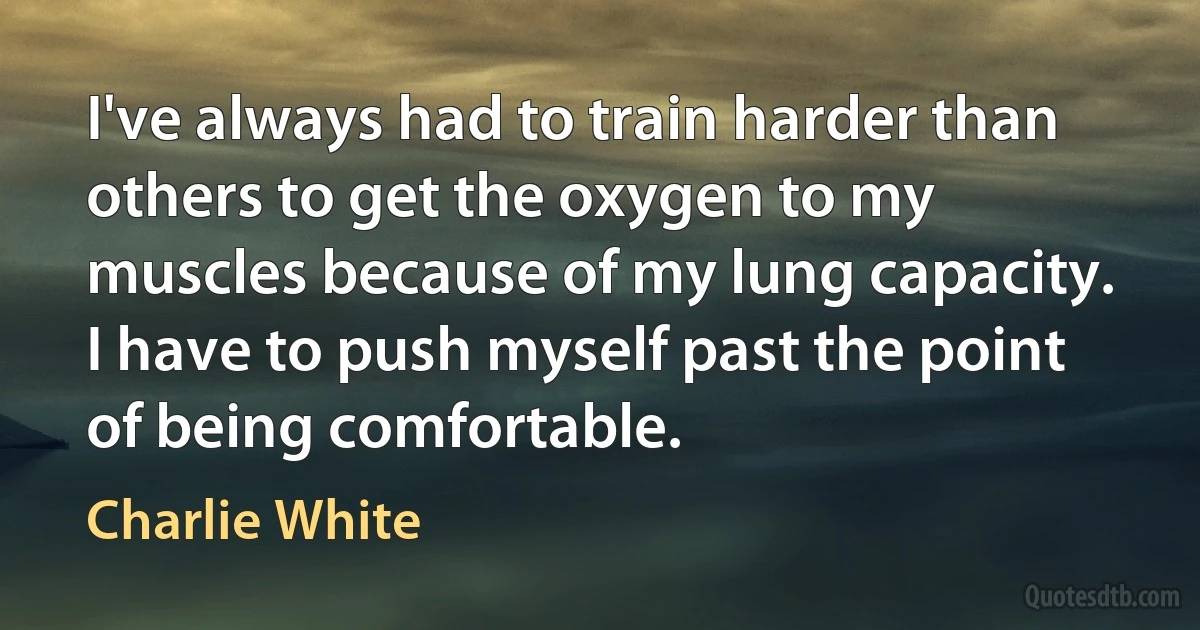 I've always had to train harder than others to get the oxygen to my muscles because of my lung capacity. I have to push myself past the point of being comfortable. (Charlie White)