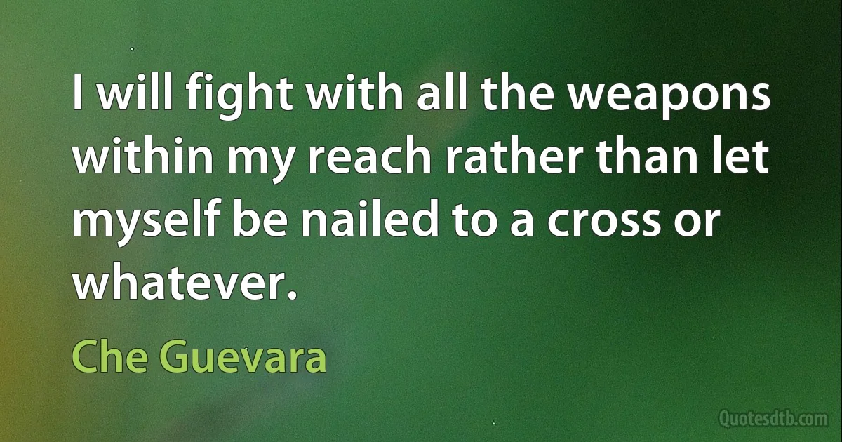 I will fight with all the weapons within my reach rather than let myself be nailed to a cross or whatever. (Che Guevara)