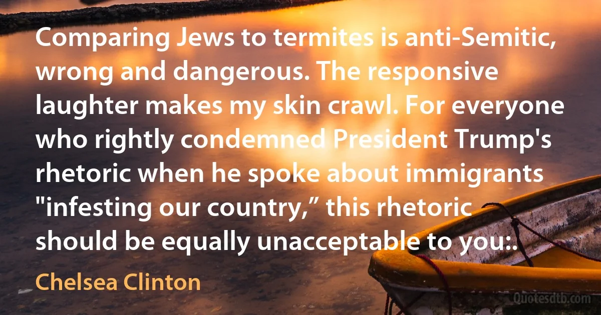 Comparing Jews to termites is anti-Semitic, wrong and dangerous. The responsive laughter makes my skin crawl. For everyone who rightly condemned President Trump's rhetoric when he spoke about immigrants "infesting our country,” this rhetoric should be equally unacceptable to you:. (Chelsea Clinton)