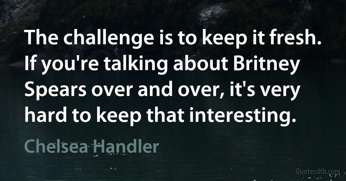 The challenge is to keep it fresh. If you're talking about Britney Spears over and over, it's very hard to keep that interesting. (Chelsea Handler)