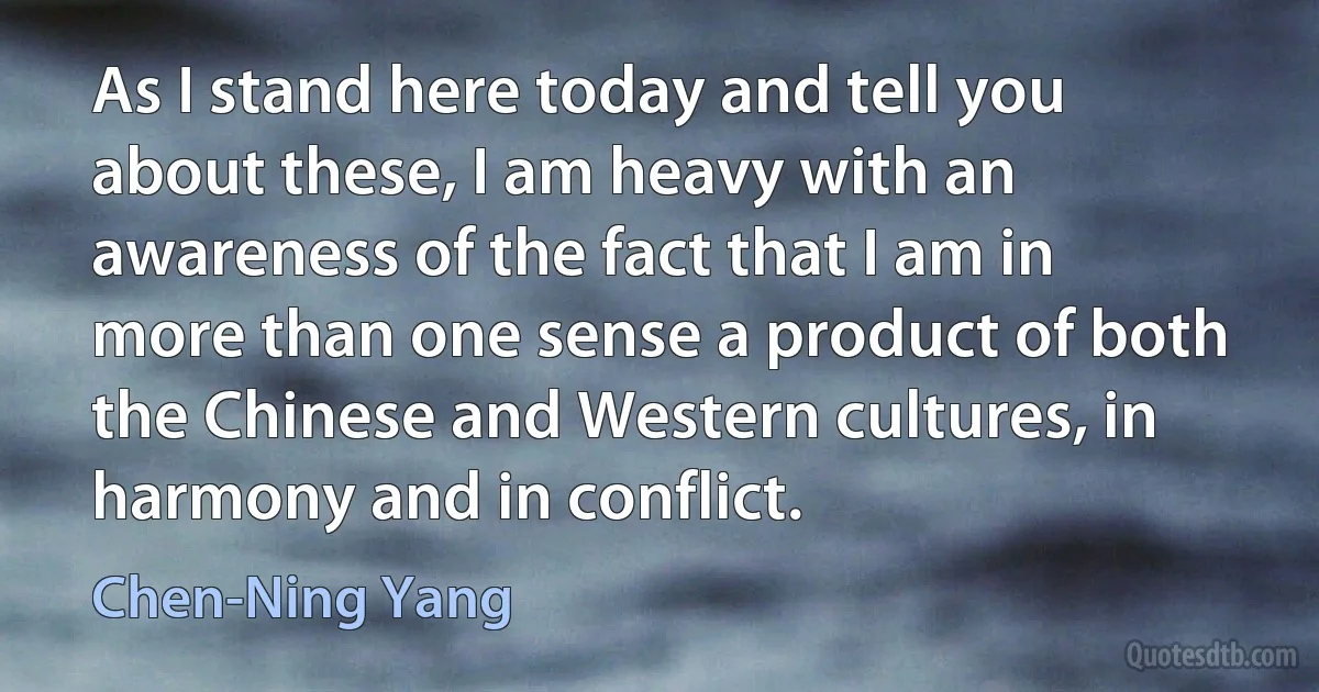 As I stand here today and tell you about these, I am heavy with an awareness of the fact that I am in more than one sense a product of both the Chinese and Western cultures, in harmony and in conflict. (Chen-Ning Yang)