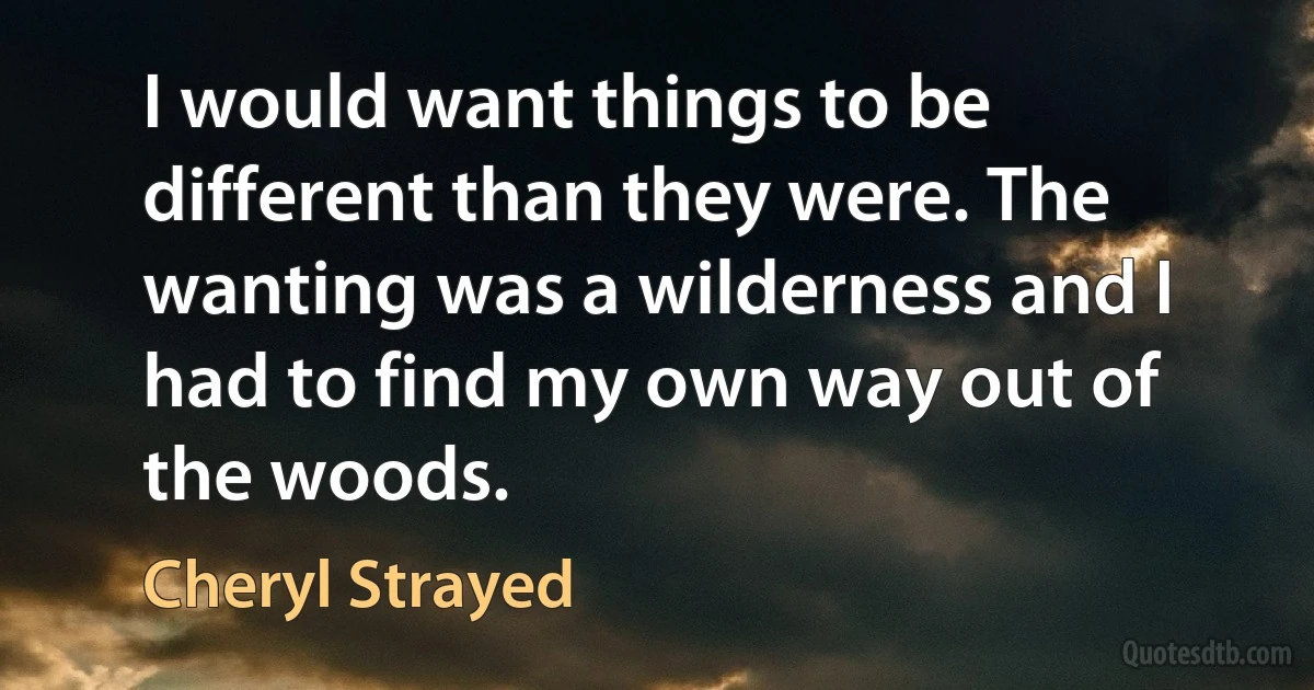 I would want things to be different than they were. The wanting was a wilderness and I had to find my own way out of the woods. (Cheryl Strayed)