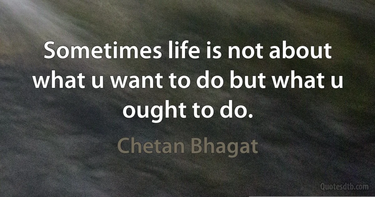 Sometimes life is not about what u want to do but what u ought to do. (Chetan Bhagat)