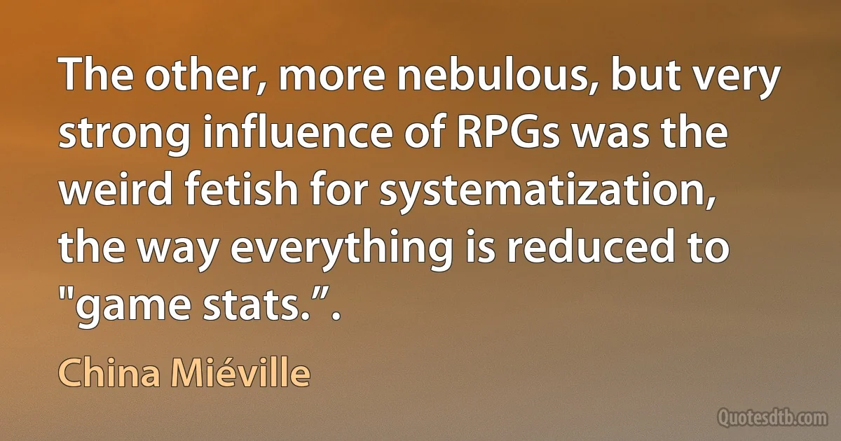 The other, more nebulous, but very strong influence of RPGs was the weird fetish for systematization, the way everything is reduced to "game stats.”. (China Miéville)