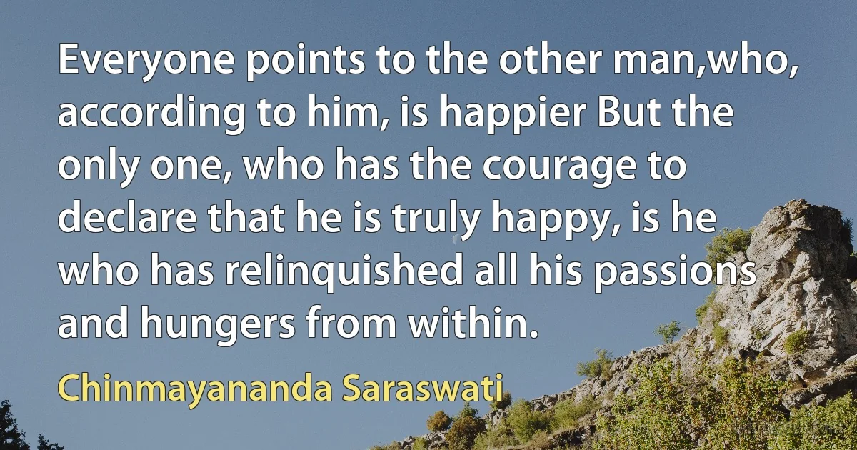 Everyone points to the other man,who, according to him, is happier But the only one, who has the courage to declare that he is truly happy, is he who has relinquished all his passions and hungers from within. (Chinmayananda Saraswati)