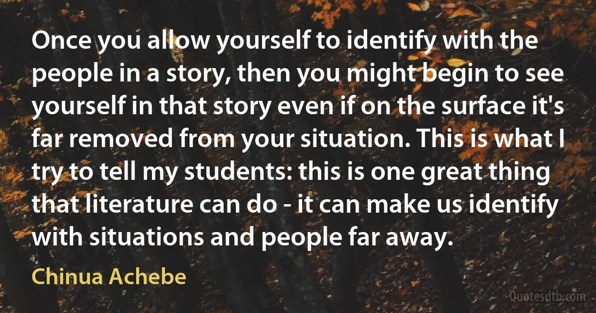 Once you allow yourself to identify with the people in a story, then you might begin to see yourself in that story even if on the surface it's far removed from your situation. This is what I try to tell my students: this is one great thing that literature can do - it can make us identify with situations and people far away. (Chinua Achebe)