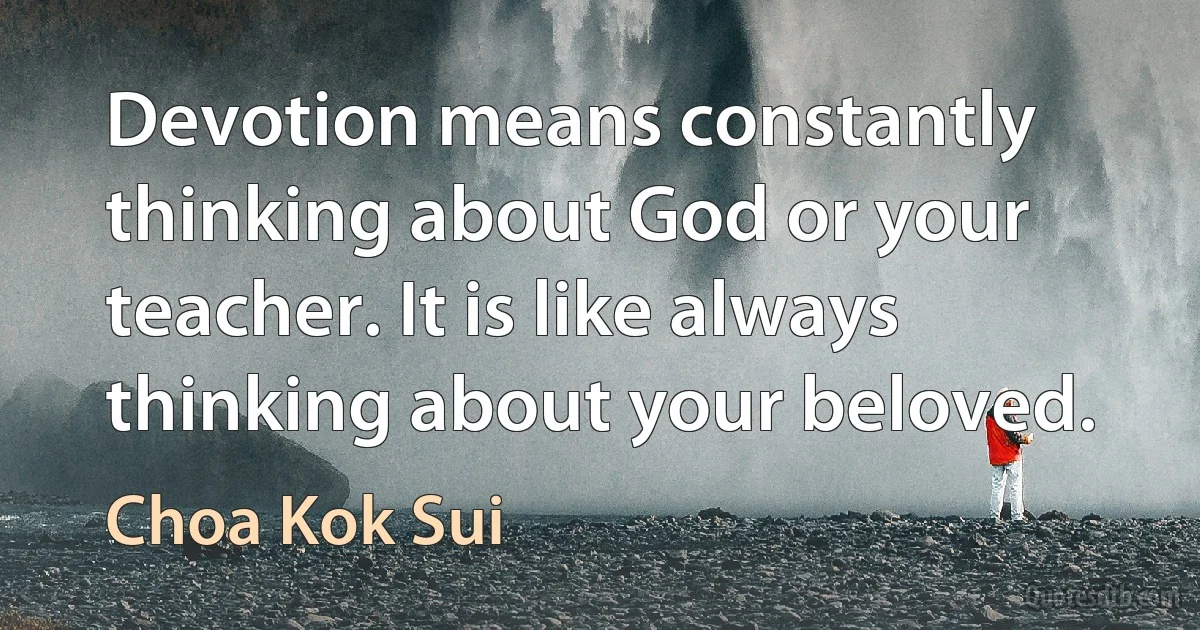 Devotion means constantly thinking about God or your teacher. It is like always thinking about your beloved. (Choa Kok Sui)