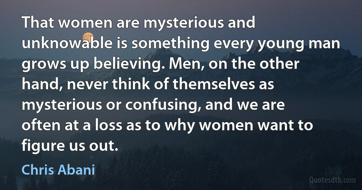 That women are mysterious and unknowable is something every young man grows up believing. Men, on the other hand, never think of themselves as mysterious or confusing, and we are often at a loss as to why women want to figure us out. (Chris Abani)