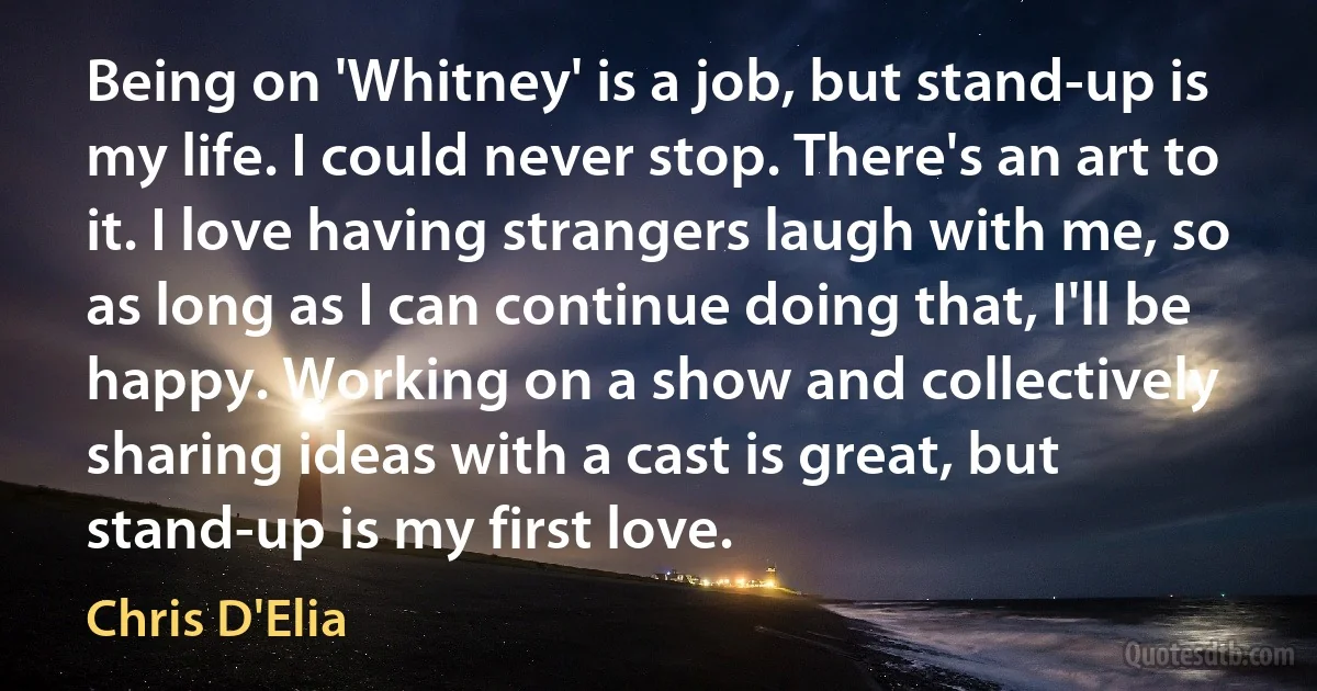 Being on 'Whitney' is a job, but stand-up is my life. I could never stop. There's an art to it. I love having strangers laugh with me, so as long as I can continue doing that, I'll be happy. Working on a show and collectively sharing ideas with a cast is great, but stand-up is my first love. (Chris D'Elia)