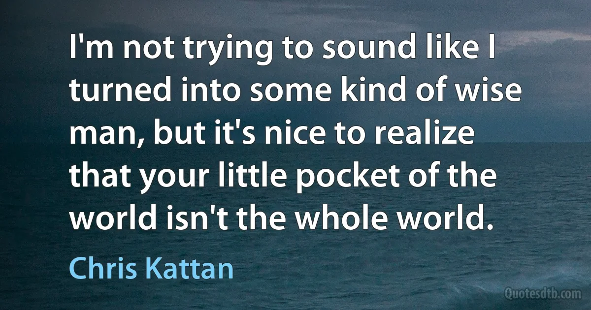 I'm not trying to sound like I turned into some kind of wise man, but it's nice to realize that your little pocket of the world isn't the whole world. (Chris Kattan)