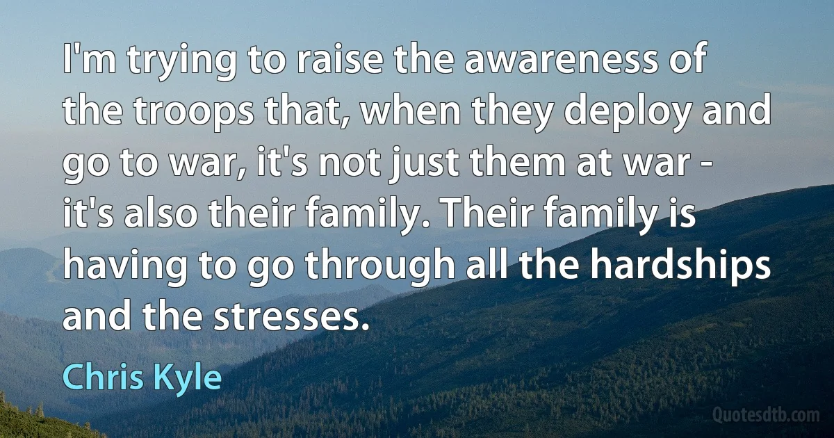 I'm trying to raise the awareness of the troops that, when they deploy and go to war, it's not just them at war - it's also their family. Their family is having to go through all the hardships and the stresses. (Chris Kyle)