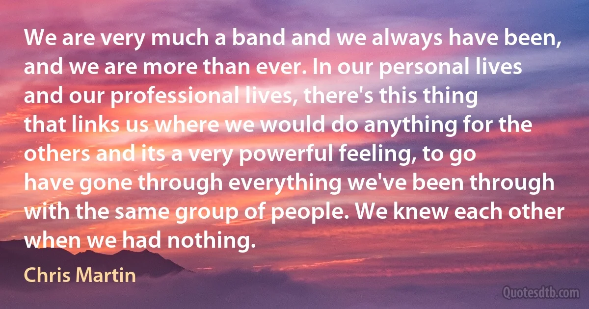 We are very much a band and we always have been, and we are more than ever. In our personal lives and our professional lives, there's this thing that links us where we would do anything for the others and its a very powerful feeling, to go have gone through everything we've been through with the same group of people. We knew each other when we had nothing. (Chris Martin)