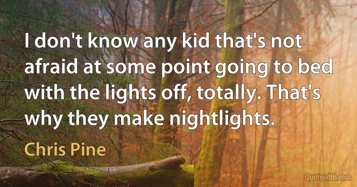 I don't know any kid that's not afraid at some point going to bed with the lights off, totally. That's why they make nightlights. (Chris Pine)