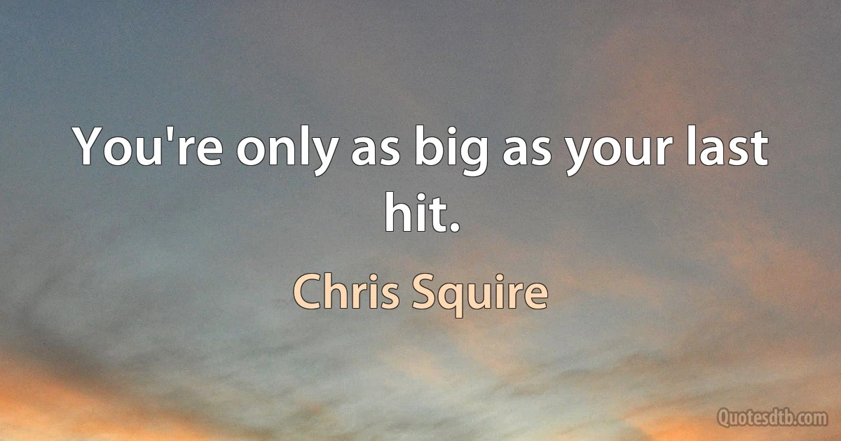 You're only as big as your last hit. (Chris Squire)