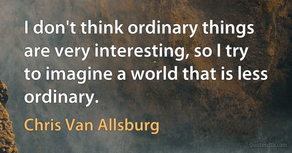 I don't think ordinary things are very interesting, so I try to imagine a world that is less ordinary. (Chris Van Allsburg)