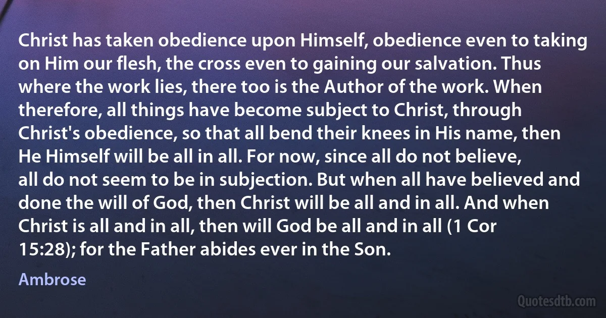 Christ has taken obedience upon Himself, obedience even to taking on Him our flesh, the cross even to gaining our salvation. Thus where the work lies, there too is the Author of the work. When therefore, all things have become subject to Christ, through Christ's obedience, so that all bend their knees in His name, then He Himself will be all in all. For now, since all do not believe, all do not seem to be in subjection. But when all have believed and done the will of God, then Christ will be all and in all. And when Christ is all and in all, then will God be all and in all (1 Cor 15:28); for the Father abides ever in the Son. (Ambrose)