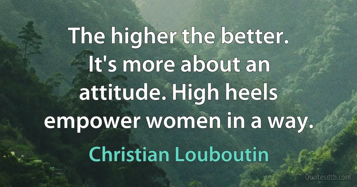 The higher the better. It's more about an attitude. High heels empower women in a way. (Christian Louboutin)