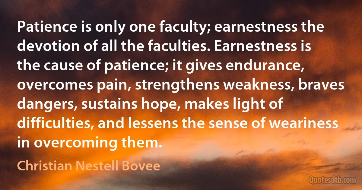 Patience is only one faculty; earnestness the devotion of all the faculties. Earnestness is the cause of patience; it gives endurance, overcomes pain, strengthens weakness, braves dangers, sustains hope, makes light of difficulties, and lessens the sense of weariness in overcoming them. (Christian Nestell Bovee)