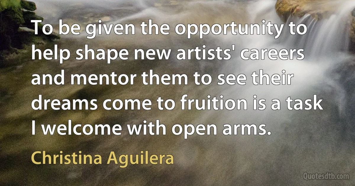 To be given the opportunity to help shape new artists' careers and mentor them to see their dreams come to fruition is a task I welcome with open arms. (Christina Aguilera)