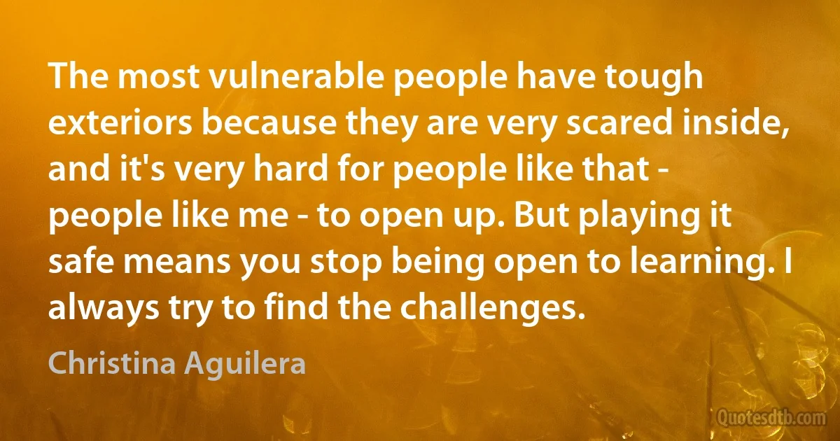 The most vulnerable people have tough exteriors because they are very scared inside, and it's very hard for people like that - people like me - to open up. But playing it safe means you stop being open to learning. I always try to find the challenges. (Christina Aguilera)