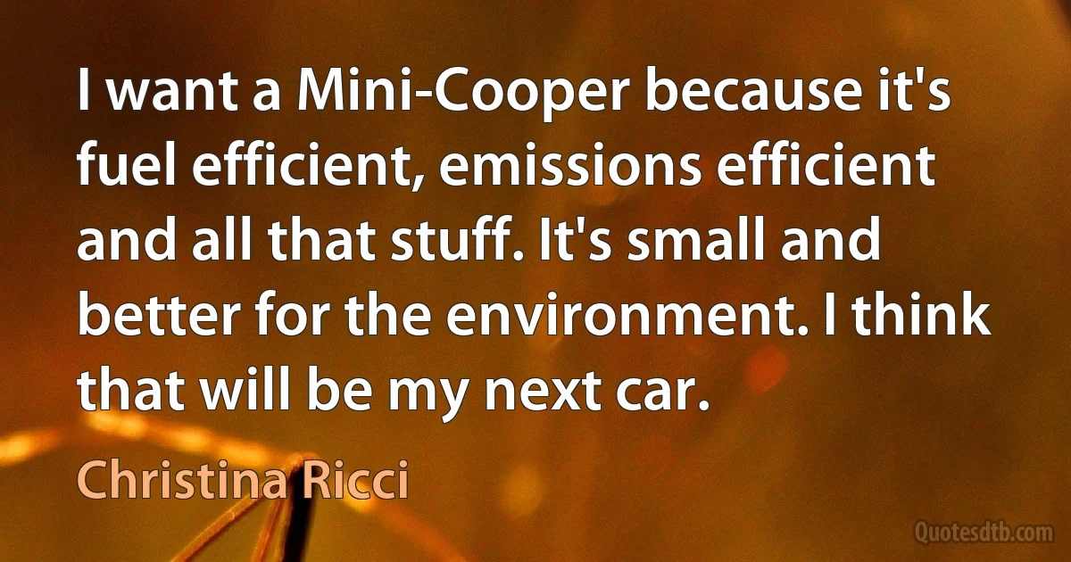 I want a Mini-Cooper because it's fuel efficient, emissions efficient and all that stuff. It's small and better for the environment. I think that will be my next car. (Christina Ricci)