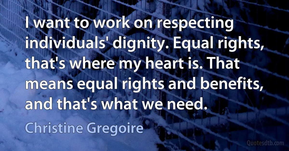 I want to work on respecting individuals' dignity. Equal rights, that's where my heart is. That means equal rights and benefits, and that's what we need. (Christine Gregoire)