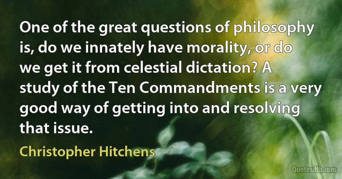 One of the great questions of philosophy is, do we innately have morality, or do we get it from celestial dictation? A study of the Ten Commandments is a very good way of getting into and resolving that issue. (Christopher Hitchens)