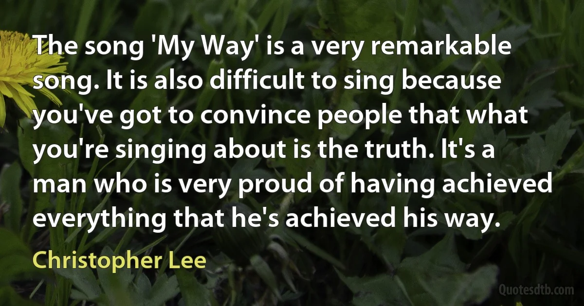 The song 'My Way' is a very remarkable song. It is also difficult to sing because you've got to convince people that what you're singing about is the truth. It's a man who is very proud of having achieved everything that he's achieved his way. (Christopher Lee)