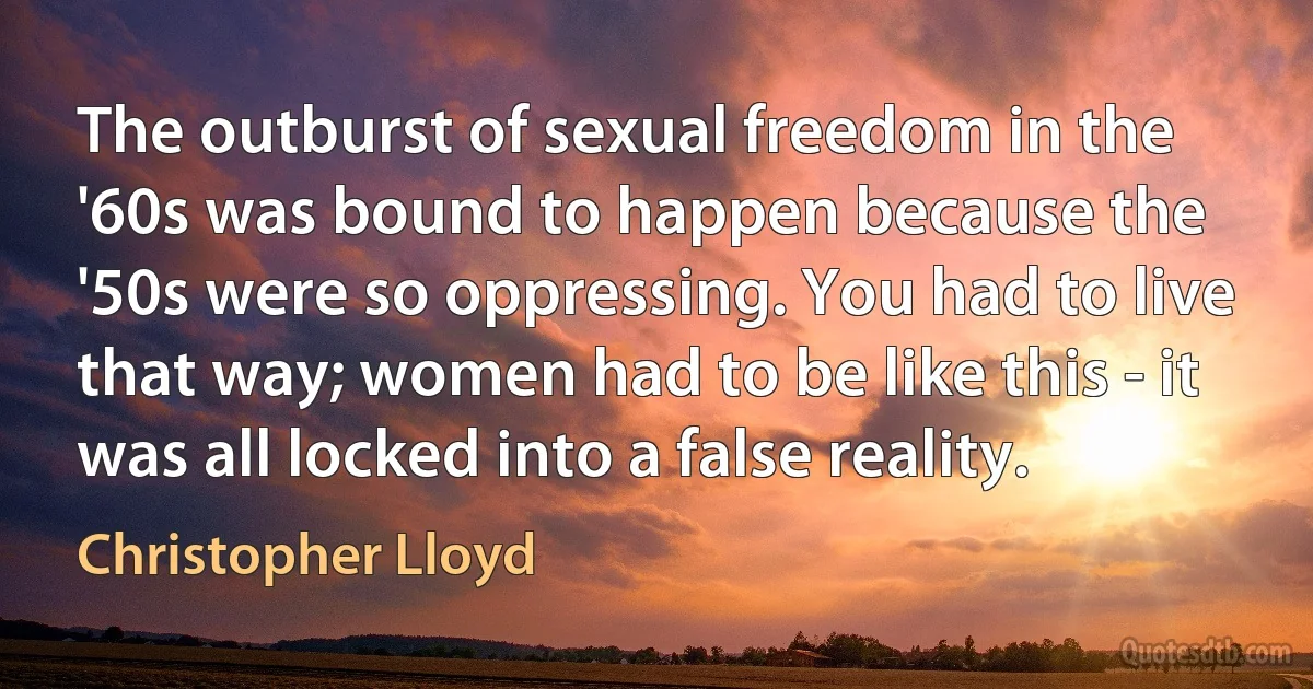 The outburst of sexual freedom in the '60s was bound to happen because the '50s were so oppressing. You had to live that way; women had to be like this - it was all locked into a false reality. (Christopher Lloyd)