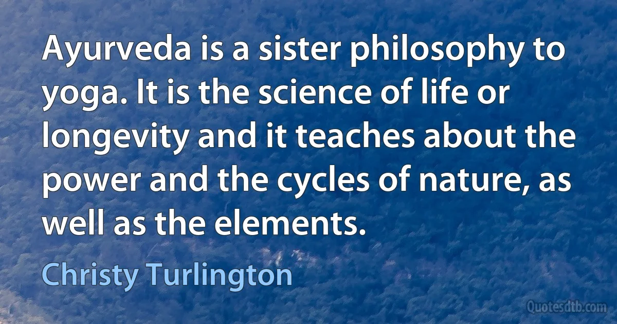 Ayurveda is a sister philosophy to yoga. It is the science of life or longevity and it teaches about the power and the cycles of nature, as well as the elements. (Christy Turlington)