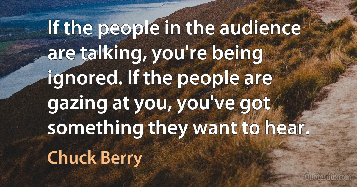 If the people in the audience are talking, you're being ignored. If the people are gazing at you, you've got something they want to hear. (Chuck Berry)