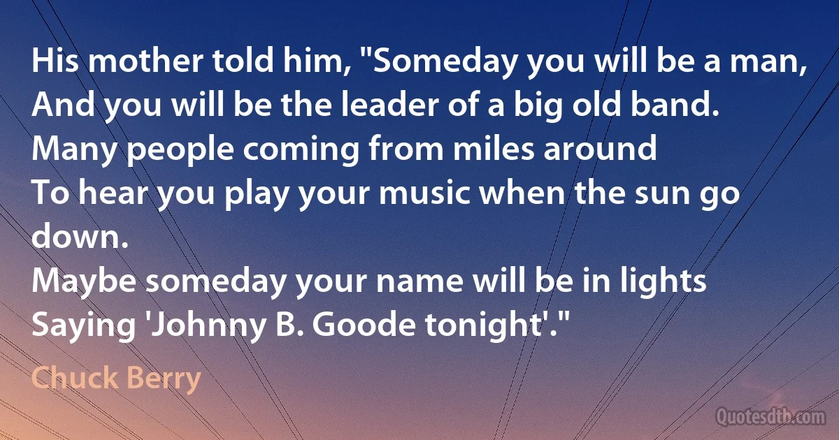 His mother told him, "Someday you will be a man,
And you will be the leader of a big old band.
Many people coming from miles around
To hear you play your music when the sun go down.
Maybe someday your name will be in lights
Saying 'Johnny B. Goode tonight'." (Chuck Berry)