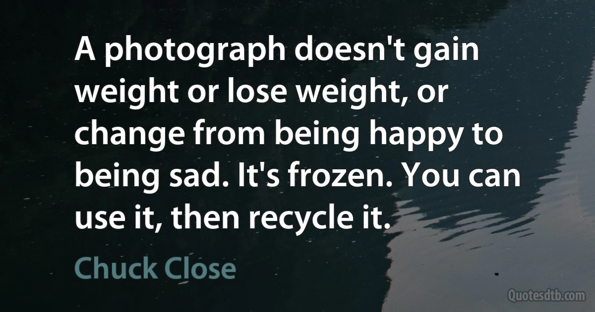 A photograph doesn't gain weight or lose weight, or change from being happy to being sad. It's frozen. You can use it, then recycle it. (Chuck Close)