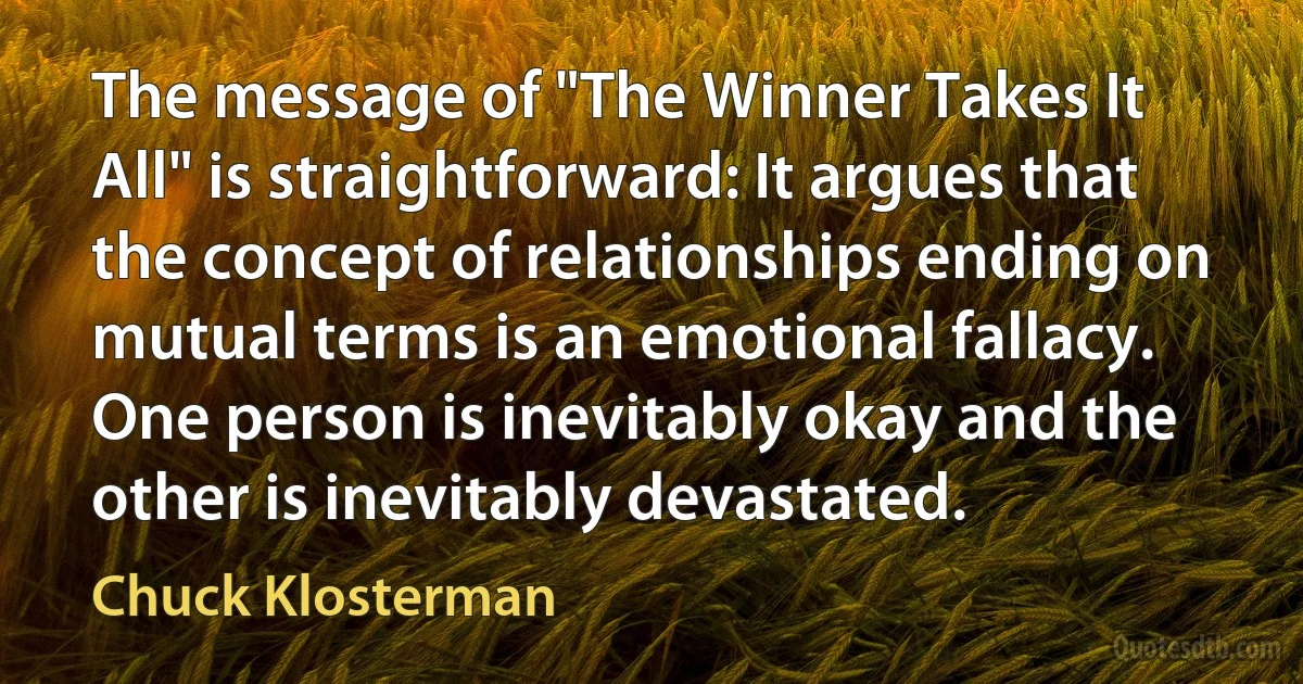 The message of "The Winner Takes It All" is straightforward: It argues that the concept of relationships ending on mutual terms is an emotional fallacy. One person is inevitably okay and the other is inevitably devastated. (Chuck Klosterman)